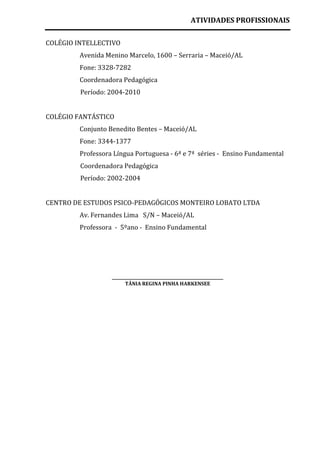 ATIVIDADES PROFISSIONAIS

COLÉGIO INTELLECTIVO
         Avenida Menino Marcelo, 1600 – Serraria – Maceió/AL
         Fone: 3328-7282
         Coordenadora Pedagógica
         Período: 2004-2010


COLÉGIO FANTÁSTICO
         Conjunto Benedito Bentes – Maceió/AL
         Fone: 3344-1377
         Professora Língua Portuguesa - 6ª e 7ª séries - Ensino Fundamental
         Coordenadora Pedagógica
         Período: 2002-2004


CENTRO DE ESTUDOS PSICO-PEDAGÓGICOS MONTEIRO LOBATO LTDA
         Av. Fernandes Lima S/N – Maceió/AL
         Professora - 5ºano - Ensino Fundamental




                   ___________________________________________
                        TÂNIA REGINA PINHA HARKENSEE
 