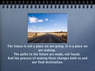 The future is not a place we are going. It is a place we
are making. 
The paths to the future are made, not found. 
And the process of making them changes both us and
our final destination.
 