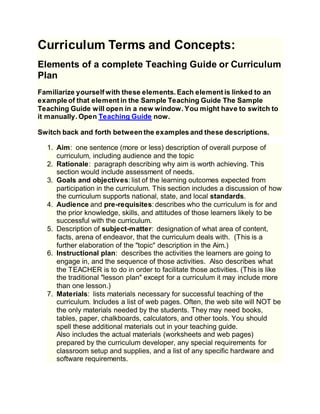 Curriculum Terms and Concepts:
Elements of a complete Teaching Guide or Curriculum
Plan
Familiarize yourself with these elements. Each element is linked to an
example of that element in the Sample Teaching Guide The Sample
Teaching Guide will open in a new window. You might have to switch to
it manually. Open Teaching Guide now.
Switch back and forth between the examples and these descriptions.
1. Aim: one sentence (more or less) description of overall purpose of
curriculum, including audience and the topic
2. Rationale: paragraph describing why aim is worth achieving. This
section would include assessment of needs.
3. Goals and objectives: list of the learning outcomes expected from
participation in the curriculum. This section includes a discussion of how
the curriculum supports national, state, and local standards.
4. Audience and pre-requisites: describes who the curriculum is for and
the prior knowledge, skills, and attitudes of those learners likely to be
successful with the curriculum.
5. Description of subject-matter: designation of what area of content,
facts, arena of endeavor, that the curriculum deals with. (This is a
further elaboration of the "topic" description in the Aim.)
6. Instructional plan: describes the activities the learners are going to
engage in, and the sequence of those activities. Also describes what
the TEACHER is to do in order to facilitate those activities. (This is like
the traditional "lesson plan" except for a curriculum it may include more
than one lesson.)
7. Materials: lists materials necessary for successful teaching of the
curriculum. Includes a list of web pages. Often, the web site will NOT be
the only materials needed by the students. They may need books,
tables, paper, chalkboards, calculators, and other tools. You should
spell these additional materials out in your teaching guide.
Also includes the actual materials (worksheets and web pages)
prepared by the curriculum developer, any special requirements for
classroom setup and supplies, and a list of any specific hardware and
software requirements.
 