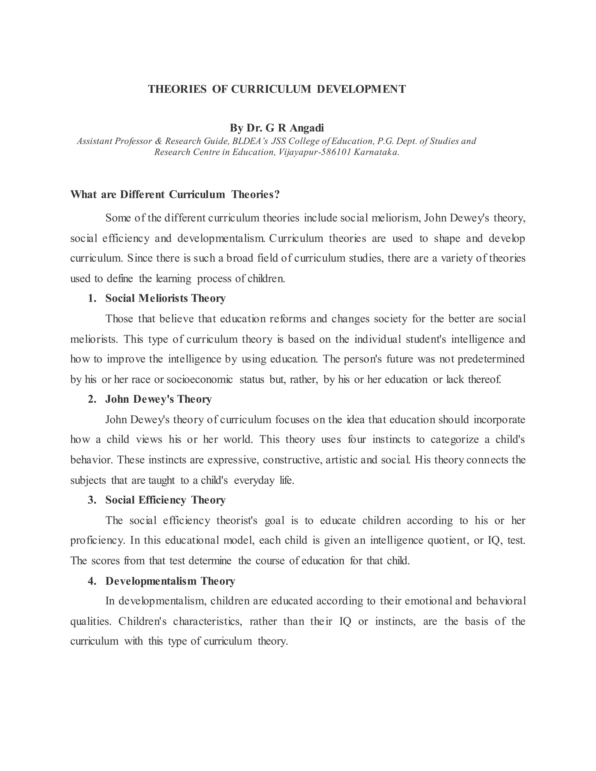 THEORIES OF CURRICULUM DEVELOPMENT
By Dr. G R Angadi
Assistant Professor & Research Guide, BLDEA’s JSS College of Education, P.G. Dept. of Studies and
Research Centre in Education, Vijayapur-586101 Karnataka.
What are Different Curriculum Theories?
Some of the different curriculum theories include social meliorism, John Dewey's theory,
social efficiency and developmentalism. Curriculum theories are used to shape and develop
curriculum. Since there is such a broad field of curriculum studies, there are a variety of theories
used to define the learning process of children.
1. Social Meliorists Theory
Those that believe that education reforms and changes society for the better are social
meliorists. This type of curriculum theory is based on the individual student's intelligence and
how to improve the intelligence by using education. The person's future was not predetermined
by his or her race or socioeconomic status but, rather, by his or her education or lack thereof.
2. John Dewey's Theory
John Dewey's theory of curriculum focuses on the idea that education should incorporate
how a child views his or her world. This theory uses four instincts to categorize a child's
behavior. These instincts are expressive, constructive, artistic and social. His theory connects the
subjects that are taught to a child's everyday life.
3. Social Efficiency Theory
The social efficiency theorist's goal is to educate children according to his or her
proficiency. In this educational model, each child is given an intelligence quotient, or IQ, test.
The scores from that test determine the course of education for that child.
4. Developmentalism Theory
In developmentalism, children are educated according to their emotional and behavioral
qualities. Children's characteristics, rather than their IQ or instincts, are the basis of the
curriculum with this type of curriculum theory.