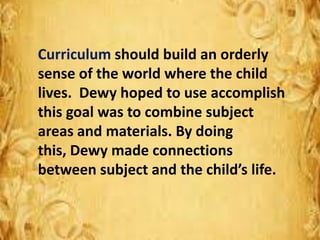 Curriculum should build an orderly
sense of the world where the child
lives. Dewy hoped to use accomplish
this goal was to combine subject
areas and materials. By doing
this, Dewy made connections
between subject and the child’s life.
 