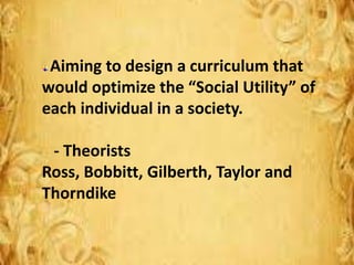 Aiming to design a curriculum that
would optimize the “Social Utility” of
each individual in a society.
- Theorists
Ross, Bobbitt, Gilberth, Taylor and
Thorndike
 