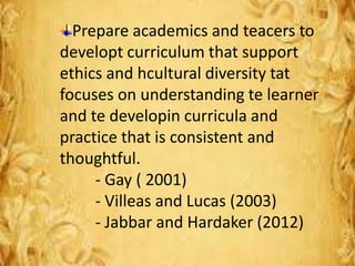 Prepare academics and teacers to
developt curriculum that support
ethics and hcultural diversity tat
focuses on understanding te learner
and te developin curricula and
practice that is consistent and
thoughtful.
- Gay ( 2001)
- Villeas and Lucas (2003)
- Jabbar and Hardaker (2012)
 