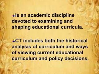 Is an academic discipline
devoted to examining and
shaping educational curricula.
CT includes both the historical
analysis of curriculum and ways
of viewing current educational
curriculum and policy decisions.
 