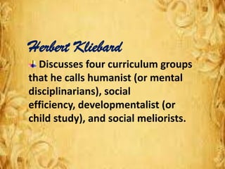 Herbert Kliebard
Discusses four curriculum groups
that he calls humanist (or mental
disciplinarians), social
efficiency, developmentalist (or
child study), and social meliorists.
 
