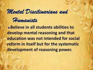 Mental Discilinarians and
Humanists
Believe in all students abilities to
develop mental reasoning and that
education was not intended for social
reform in itself but for the systematic
development of reasoning power.
 