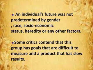 An individual’s future was not
predetermined by gender
, race, socio-economic
status, heredity or any other factors.
Some critics contend that this
group has goals that are difficult to
measure and a product that has slow
results.
 