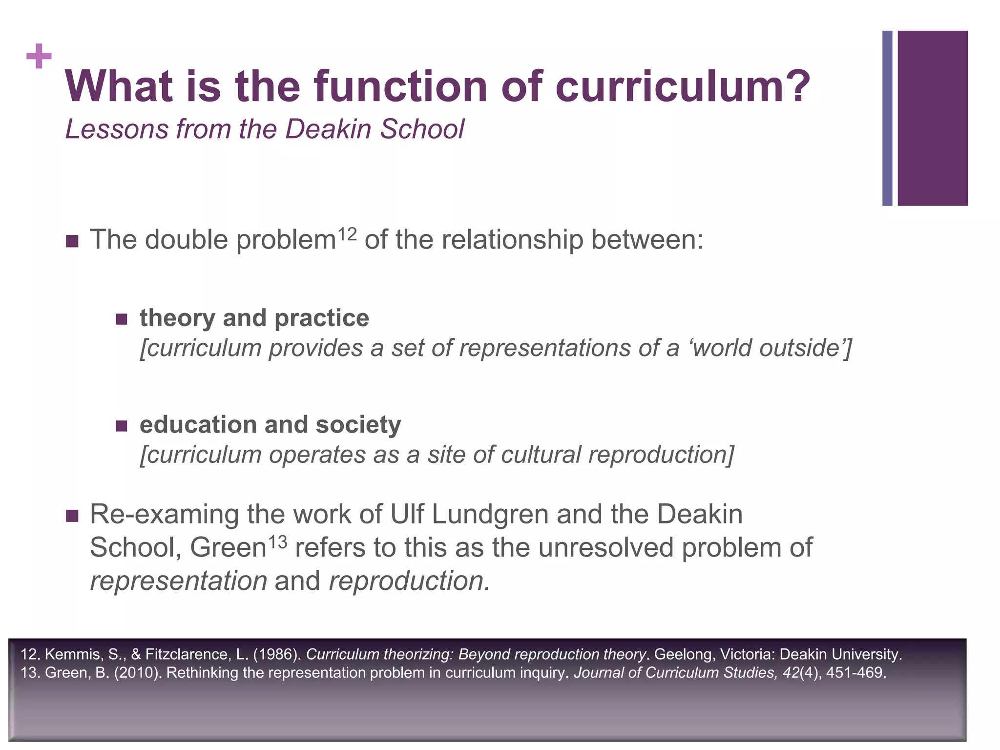+
12. Kemmis, S., & Fitzclarence, L. (1986). Curriculum theorizing: Beyond reproduction theory. Geelong, Victoria: Deakin University.
13. Green, B. (2010). Rethinking the representation problem in curriculum inquiry. Journal of Curriculum Studies, 42(4), 451-469.
What is the function of curriculum?
Lessons from the Deakin School
 The double problem12 of the relationship between:
 theory and practice
[curriculum provides a set of representations of a ‘world outside’]
 education and society
[curriculum operates as a site of cultural reproduction]
 Re-examing the work of Ulf Lundgren and the Deakin
School, Green13 refers to this as the unresolved problem of
representation and reproduction.
 
