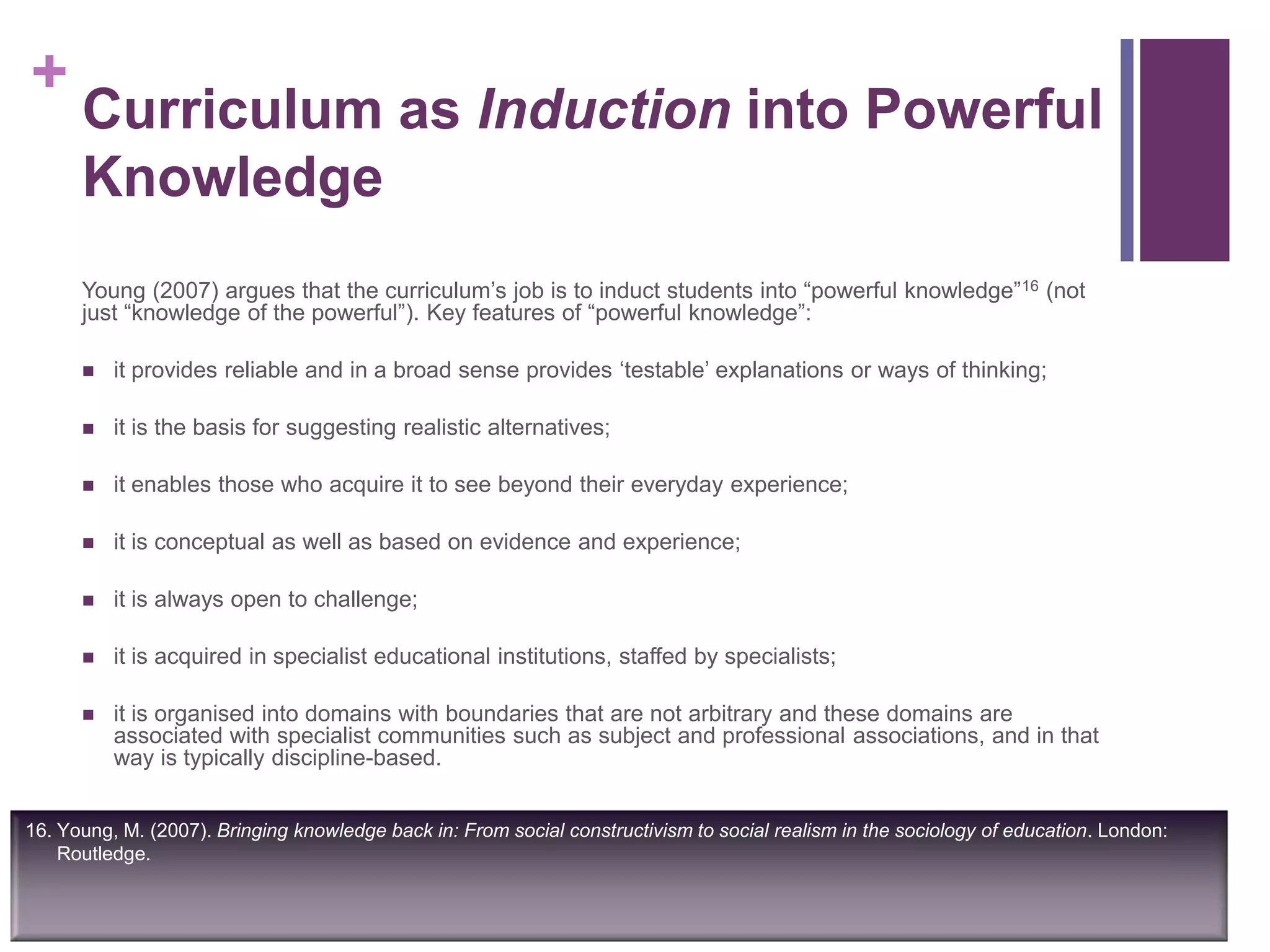 +
Curriculum as Induction into Powerful
Knowledge
Young (2007) argues that the curriculum‟s job is to induct students into “powerful knowledge”16 (not
just “knowledge of the powerful”). Key features of “powerful knowledge”:
 it provides reliable and in a broad sense provides „testable‟ explanations or ways of thinking;
 it is the basis for suggesting realistic alternatives;
 it enables those who acquire it to see beyond their everyday experience;
 it is conceptual as well as based on evidence and experience;
 it is always open to challenge;
 it is acquired in specialist educational institutions, staffed by specialists;
 it is organised into domains with boundaries that are not arbitrary and these domains are
associated with specialist communities such as subject and professional associations, and in that
way is typically discipline-based.
16. Young, M. (2007). Bringing knowledge back in: From social constructivism to social realism in the sociology of education. London:
Routledge.
 