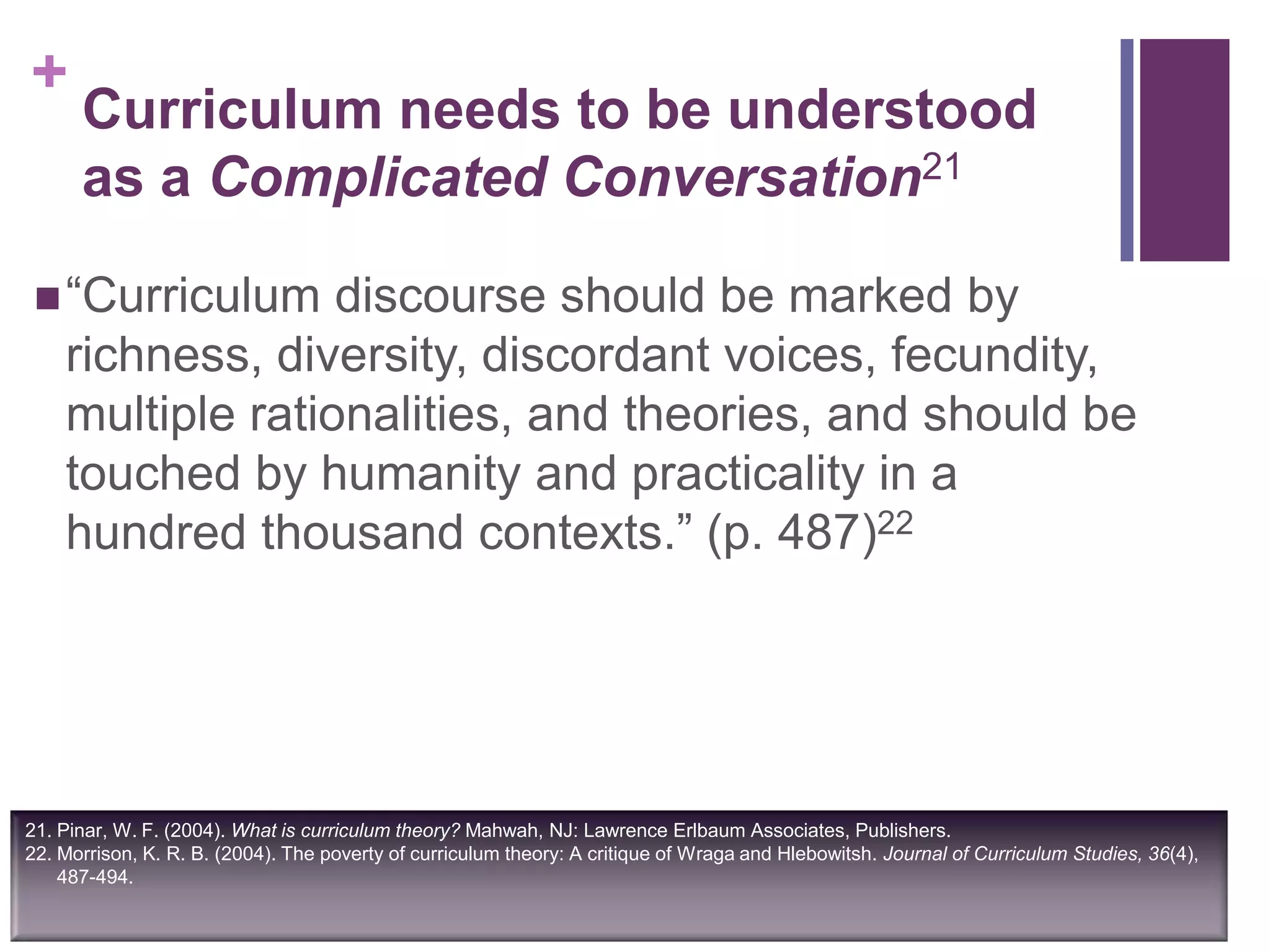 +
Curriculum needs to be understood
as a Complicated Conversation21
“Curriculum discourse should be marked by
richness, diversity, discordant voices, fecundity,
multiple rationalities, and theories, and should be
touched by humanity and practicality in a
hundred thousand contexts.” (p. 487)22
21. Pinar, W. F. (2004). What is curriculum theory? Mahwah, NJ: Lawrence Erlbaum Associates, Publishers.
22. Morrison, K. R. B. (2004). The poverty of curriculum theory: A critique of Wraga and Hlebowitsh. Journal of Curriculum Studies, 36(4),
487-494.
 