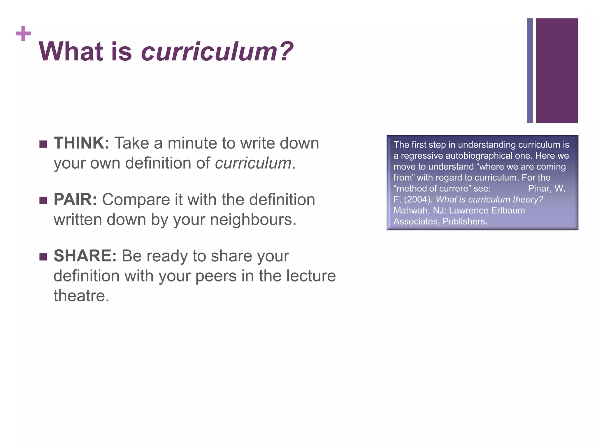 +
What is curriculum?
 THINK: Take a minute to write down
your own definition of curriculum.
 PAIR: Compare it with the definition
written down by your neighbours.
 SHARE: Be ready to share your
definition with your peers in the lecture
theatre.
The first step in understanding curriculum is
a regressive autobiographical one. Here we
move to understand “where we are coming
from” with regard to curriculum. For the
“method of currere” see: Pinar, W.
F. (2004). What is curriculum theory?
Mahwah, NJ: Lawrence Erlbaum
Associates, Publishers.
 