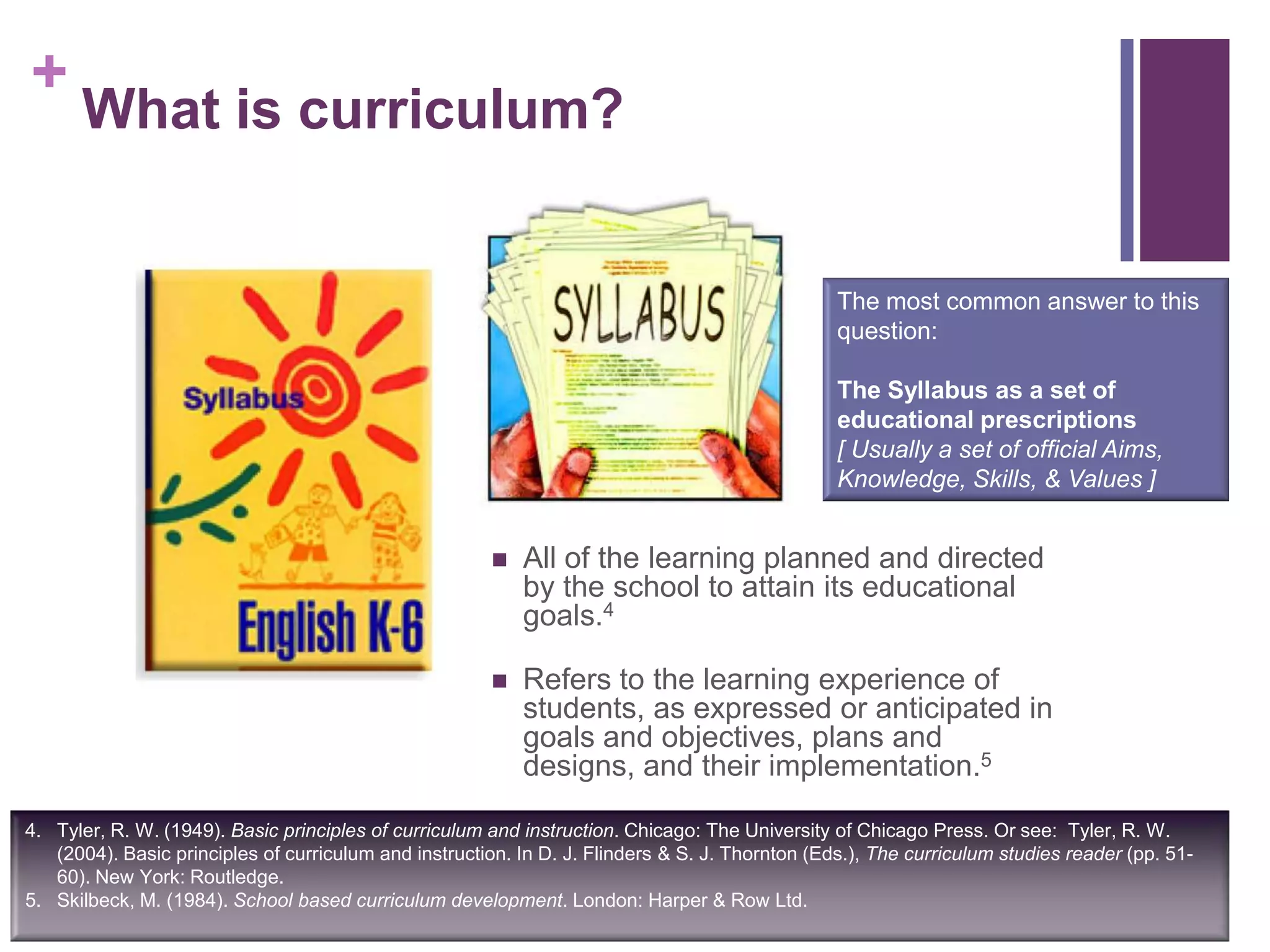 +
What is curriculum?
 All of the learning planned and directed
by the school to attain its educational
goals.4
 Refers to the learning experience of
students, as expressed or anticipated in
goals and objectives, plans and
designs, and their implementation.5
4. Tyler, R. W. (1949). Basic principles of curriculum and instruction. Chicago: The University of Chicago Press. Or see: Tyler, R. W.
(2004). Basic principles of curriculum and instruction. In D. J. Flinders & S. J. Thornton (Eds.), The curriculum studies reader (pp. 51-
60). New York: Routledge.
5. Skilbeck, M. (1984). School based curriculum development. London: Harper & Row Ltd.
The most common answer to this
question:
The Syllabus as a set of
educational prescriptions
[ Usually a set of official Aims,
Knowledge, Skills, & Values ]
 