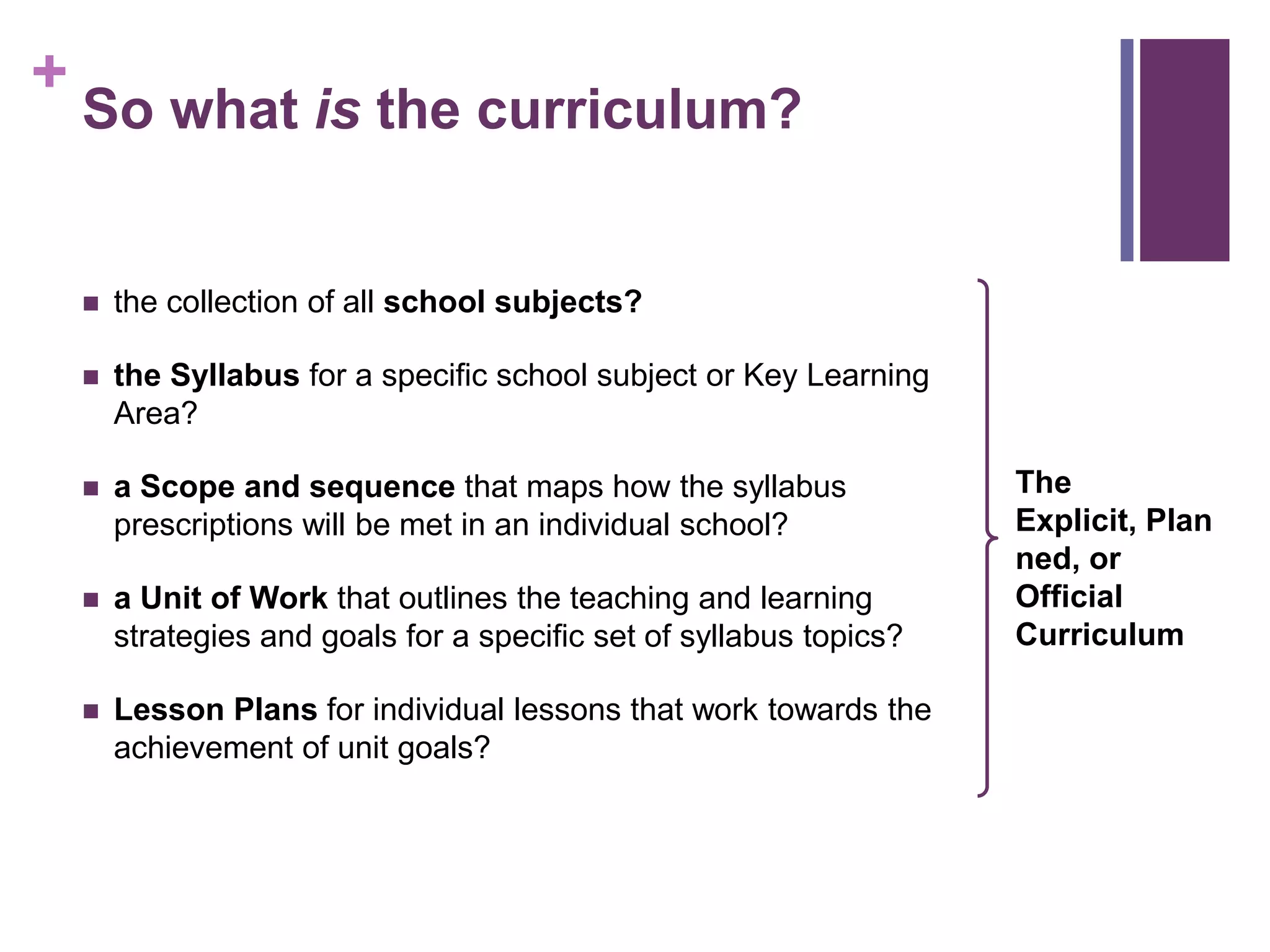 +
So what is the curriculum?
 the collection of all school subjects?
 the Syllabus for a specific school subject or Key Learning
Area?
 a Scope and sequence that maps how the syllabus
prescriptions will be met in an individual school?
 a Unit of Work that outlines the teaching and learning
strategies and goals for a specific set of syllabus topics?
 Lesson Plans for individual lessons that work towards the
achievement of unit goals?
The
Explicit, Plan
ned, or
Official
Curriculum
 