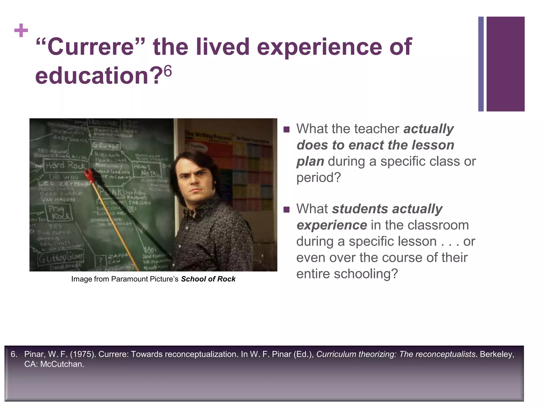 +
“Currere” the lived experience of
education?6
 What the teacher actually
does to enact the lesson
plan during a specific class or
period?
 What students actually
experience in the classroom
during a specific lesson . . . or
even over the course of their
entire schooling?
6. Pinar, W. F. (1975). Currere: Towards reconceptualization. In W. F. Pinar (Ed.), Curriculum theorizing: The reconceptualists. Berkeley,
CA: McCutchan.
Image from Paramount Picture‟s School of Rock
 