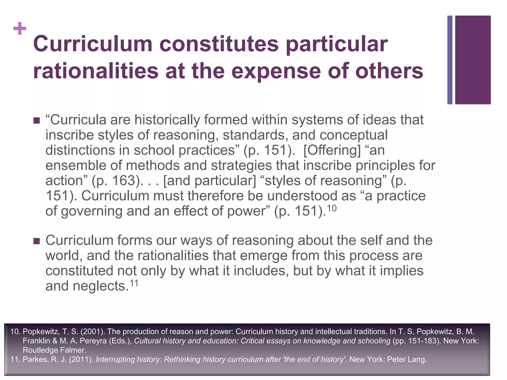 +
Curriculum constitutes particular
rationalities at the expense of others
 “Curricula are historically formed within systems of ideas that
inscribe styles of reasoning, standards, and conceptual
distinctions in school practices” (p. 151). [Offering] “an
ensemble of methods and strategies that inscribe principles for
action” (p. 163). . . [and particular] “styles of reasoning” (p.
151). Curriculum must therefore be understood as “a practice
of governing and an effect of power” (p. 151).10
 Curriculum forms our ways of reasoning about the self and the
world, and the rationalities that emerge from this process are
constituted not only by what it includes, but by what it implies
and neglects.11
10. Popkewitz, T. S. (2001). The production of reason and power: Curriculum history and intellectual traditions. In T. S. Popkewitz, B. M.
Franklin & M. A. Pereyra (Eds.), Cultural history and education: Critical essays on knowledge and schooling (pp. 151-183). New York:
Routledge Falmer.
11. Parkes, R. J. (2011). Interrupting history: Rethinking history curriculum after 'the end of history'. New York: Peter Lang.
 