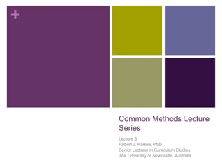 +
Common Methods Lecture
Series
Lecture 3
Robert J. Parkes, PhD
Senior Lecturer in Curriculum Studies
The University of Newcastle, Australia
 