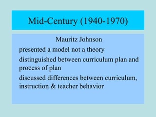 Mid-Century (1940-1970)
Mauritz Johnson
presented a model not a theory
distinguished between curriculum plan and
process of plan
discussed differences between curriculum,
instruction & teacher behavior
 