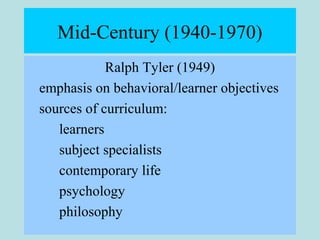 Mid-Century (1940-1970)
Ralph Tyler (1949)
emphasis on behavioral/learner objectives
sources of curriculum:
learners
subject specialists
contemporary life
psychology
philosophy
 