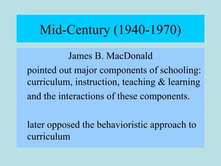 Mid-Century (1940-1970)
James B. MacDonald
pointed out major components of schooling:
curriculum, instruction, teaching & learning
and the interactions of these components.
later opposed the behavioristic approach to
curriculum
 