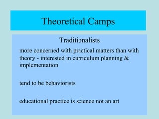 Theoretical Camps
Traditionalists
more concerned with practical matters than with
theory - interested in curriculum planning &
implementation
tend to be behaviorists
educational practice is science not an art
 
