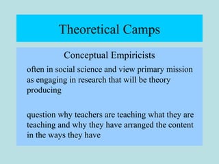 Theoretical Camps
Conceptual Empiricists
often in social science and view primary mission
as engaging in research that will be theory
producing
question why teachers are teaching what they are
teaching and why they have arranged the content
in the ways they have
 
