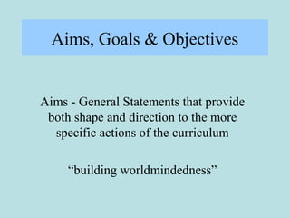 Aims, Goals & Objectives
Aims - General Statements that provide
both shape and direction to the more
specific actions of the curriculum
“building worldmindedness”
 