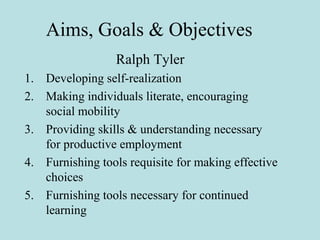 Aims, Goals & Objectives
Ralph Tyler
1. Developing self-realization
2. Making individuals literate, encouraging
social mobility
3. Providing skills & understanding necessary
for productive employment
4. Furnishing tools requisite for making effective
choices
5. Furnishing tools necessary for continued
learning
 