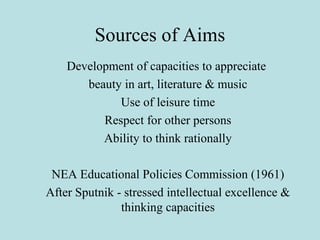 Sources of Aims
Development of capacities to appreciate
beauty in art, literature & music
Use of leisure time
Respect for other persons
Ability to think rationally
NEA Educational Policies Commission (1961)
After Sputnik - stressed intellectual excellence &
thinking capacities
 