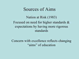 Sources of Aims
Nation at Risk (1983)
Focused on need for higher standards &
expectations by having more rigorous
standards
Concern with excellence reflects changing
“aims” of education
 