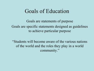 Goals of Education
Goals are statements of purpose
Goals are specific statements designed as guidelines
to achieve particular purpose
“Students will become aware of the various nations
of the world and the roles they play in a world
community.”
 