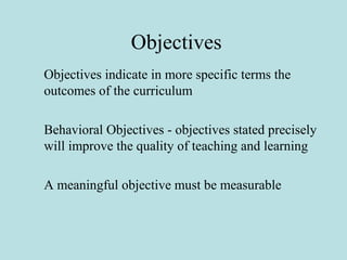 Objectives
Objectives indicate in more specific terms the
outcomes of the curriculum
Behavioral Objectives - objectives stated precisely
will improve the quality of teaching and learning
A meaningful objective must be measurable
 