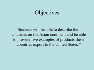 Objectives
“Students will be able to describe the
countries on the Asian continent and be able
to provide five examples of products these
countries export to the United States.”
 