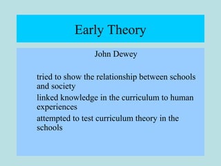Early Theory
John Dewey
tried to show the relationship between schools
and society
linked knowledge in the curriculum to human
experiences
attempted to test curriculum theory in the
schools
 