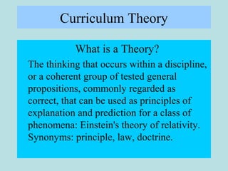 Curriculum Theory
What is a Theory?
The thinking that occurs within a discipline,
or a coherent group of tested general
propositions, commonly regarded as
correct, that can be used as principles of
explanation and prediction for a class of
phenomena: Einstein's theory of relativity.
Synonyms: principle, law, doctrine.
 