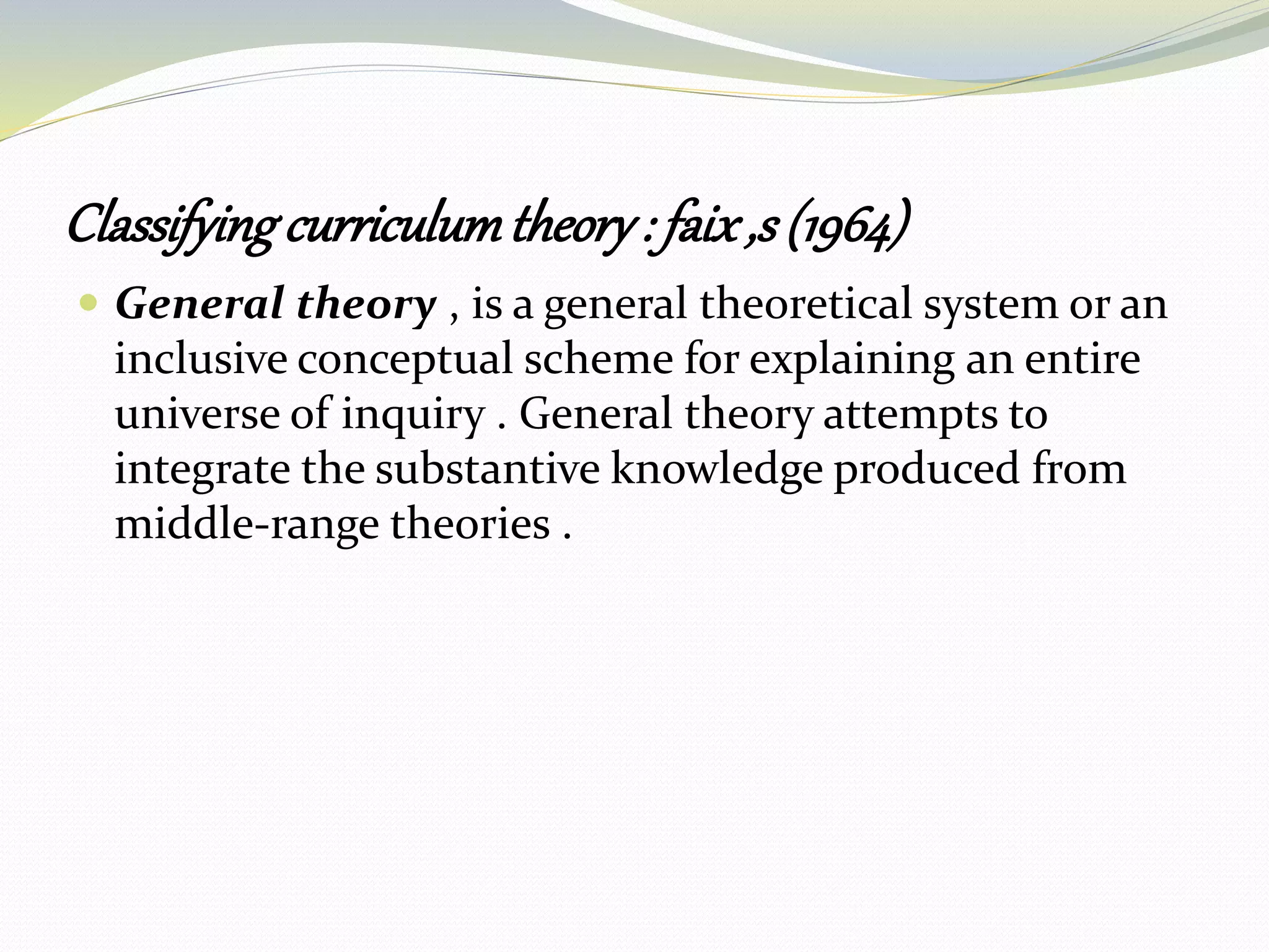 Classifyingcurriculumtheory: faix,s (1964)
 General theory , is a general theoretical system or an
inclusive conceptual scheme for explaining an entire
universe of inquiry . General theory attempts to
integrate the substantive knowledge produced from
middle-range theories .
 