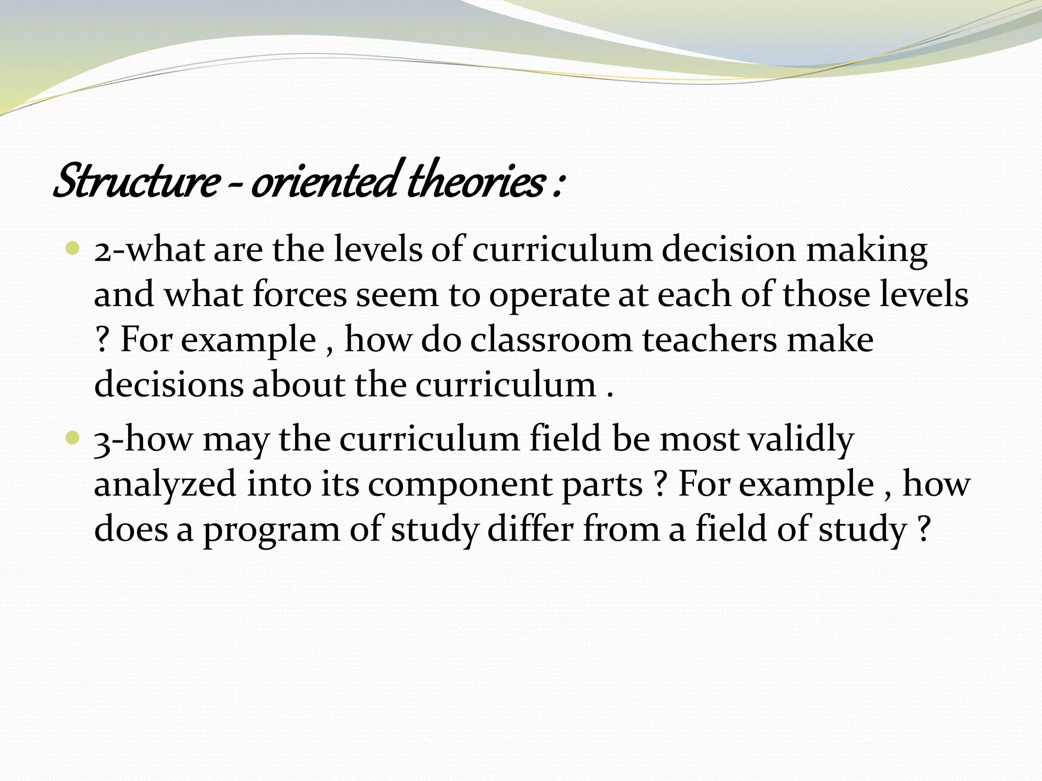Structure - orientedtheories:
 2-what are the levels of curriculum decision making
and what forces seem to operate at each of those levels
? For example , how do classroom teachers make
decisions about the curriculum .
 3-how may the curriculum field be most validly
analyzed into its component parts ? For example , how
does a program of study differ from a field of study ?
 
