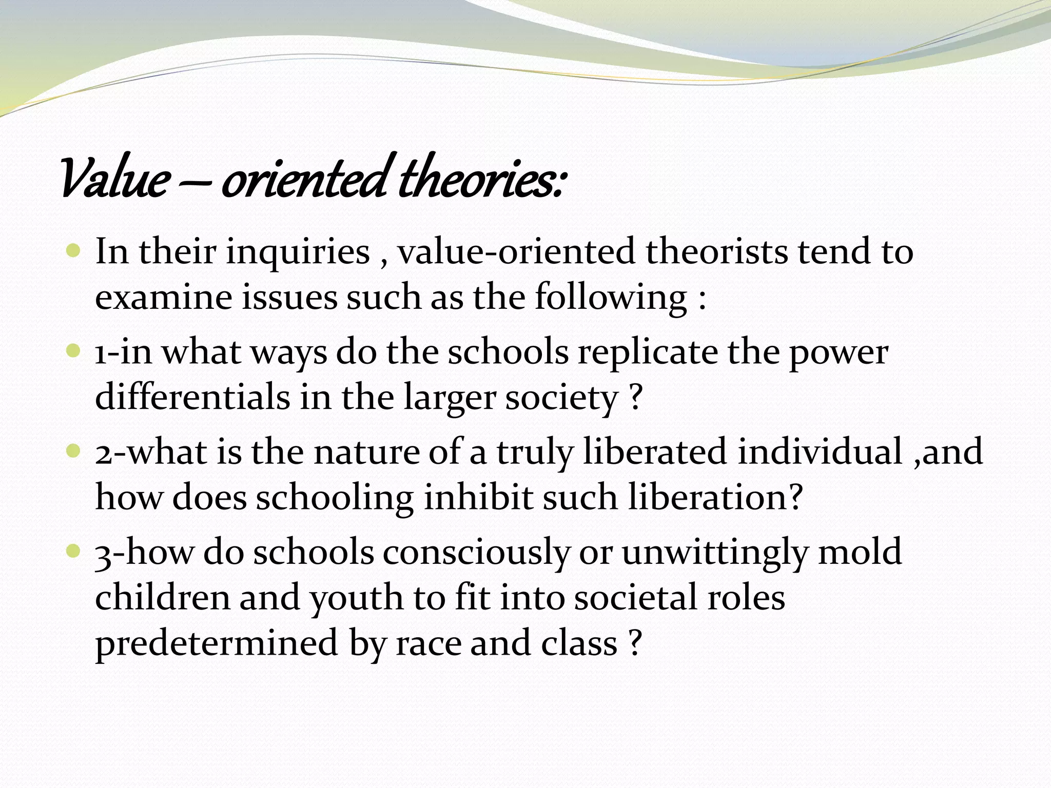 Value – orientedtheories:
 In their inquiries , value-oriented theorists tend to
examine issues such as the following :
 1-in what ways do the schools replicate the power
differentials in the larger society ?
 2-what is the nature of a truly liberated individual ,and
how does schooling inhibit such liberation?
 3-how do schools consciously or unwittingly mold
children and youth to fit into societal roles
predetermined by race and class ?
 