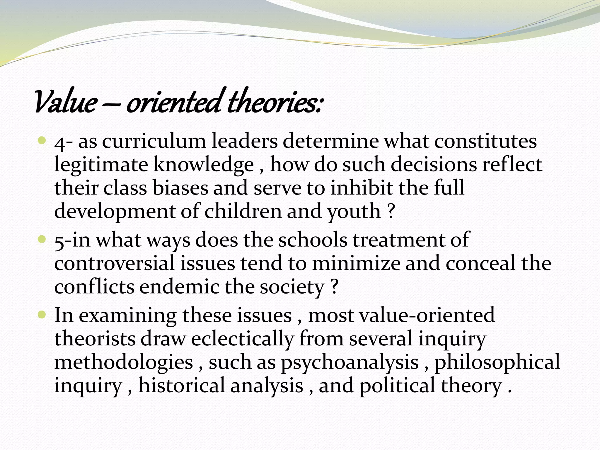 Value – orientedtheories:
 4- as curriculum leaders determine what constitutes
legitimate knowledge , how do such decisions reflect
their class biases and serve to inhibit the full
development of children and youth ?
 5-in what ways does the schools treatment of
controversial issues tend to minimize and conceal the
conflicts endemic the society ?
 In examining these issues , most value-oriented
theorists draw eclectically from several inquiry
methodologies , such as psychoanalysis , philosophical
inquiry , historical analysis , and political theory .
 