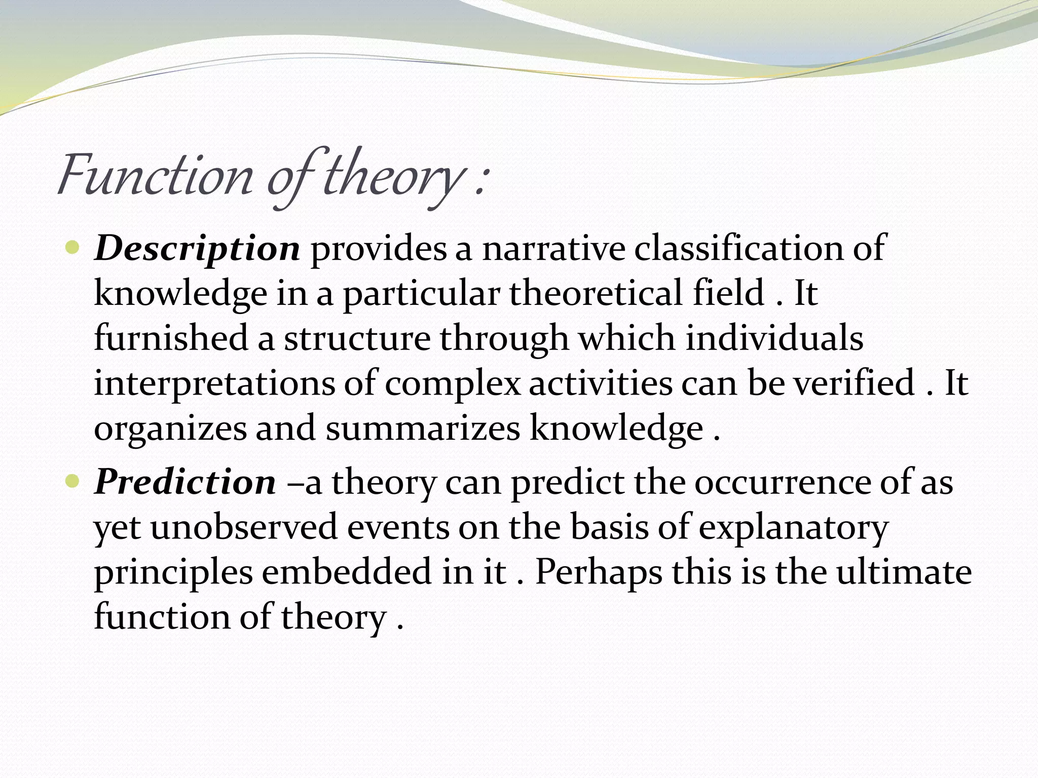 Function of theory :
 Description provides a narrative classification of
knowledge in a particular theoretical field . It
furnished a structure through which individuals
interpretations of complex activities can be verified . It
organizes and summarizes knowledge .
 Prediction –a theory can predict the occurrence of as
yet unobserved events on the basis of explanatory
principles embedded in it . Perhaps this is the ultimate
function of theory .
 