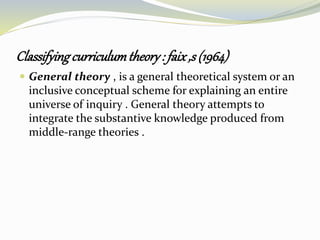 Classifyingcurriculumtheory: faix,s (1964)
 General theory , is a general theoretical system or an
inclusive conceptual scheme for explaining an entire
universe of inquiry . General theory attempts to
integrate the substantive knowledge produced from
middle-range theories .
 