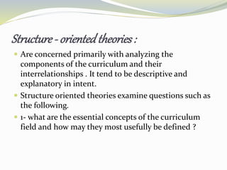 Structure - orientedtheories:
 Are concerned primarily with analyzing the
components of the curriculum and their
interrelationships . It tend to be descriptive and
explanatory in intent.
 Structure oriented theories examine questions such as
the following.
 1- what are the essential concepts of the curriculum
field and how may they most usefully be defined ?
 