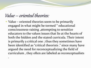 Value – orientedtheories:
 Value – oriented theories seem to be primarily
engaged in what might be termed “ educational
consciousness-raising ,attempting to sensitize
educators to the values issues that lie at the hearts of
both the hidden and the stated curricula. Their intent
is primarily a critical one ; thus they sometimes have
been identified as “critical theorists .” since many have
argued the need for reconceptualizing the field of
curriculum , they often are labeled as reconceptualists
.
 