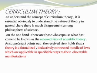 CERRICULUM THEORY :
-to understand the concept of curriculum theory , it is
essential obviously to understand the nature of theory in
general .here there is much disagreement among
philosophers of science .
-on the one hand , there are those who espouse what has
come to be known as the received view of scientific theory .
As suppe(1974) points out , the received view holds that a
theory is a formalized , deductively connected bundle of laws
which are applicable in specifiable ways to their observable
manifestations .
 
