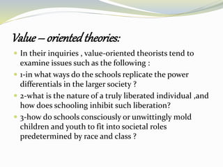 Value – orientedtheories:
 In their inquiries , value-oriented theorists tend to
examine issues such as the following :
 1-in what ways do the schools replicate the power
differentials in the larger society ?
 2-what is the nature of a truly liberated individual ,and
how does schooling inhibit such liberation?
 3-how do schools consciously or unwittingly mold
children and youth to fit into societal roles
predetermined by race and class ?
 
