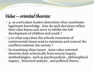 Value – orientedtheories:
 4- as curriculum leaders determine what constitutes
legitimate knowledge , how do such decisions reflect
their class biases and serve to inhibit the full
development of children and youth ?
 5-in what ways does the schools treatment of
controversial issues tend to minimize and conceal the
conflicts endemic the society ?
 In examining these issues , most value-oriented
theorists draw eclectically from several inquiry
methodologies , such as psychoanalysis , philosophical
inquiry , historical analysis , and political theory .
 