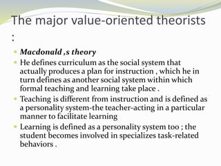 The major value-oriented theorists
:
 Macdonald ,s theory
 He defines curriculum as the social system that
actually produces a plan for instruction , which he in
turn defines as another social system within which
formal teaching and learning take place .
 Teaching is different from instruction and is defined as
a personality system-the teacher-acting in a particular
manner to facilitate learning
 Learning is defined as a personality system too ; the
student becomes involved in specializes task-related
behaviors .
 