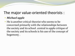 The major value-oriented theorists :
 Michael apple
 He is another critical theorist who seems to be
concerned primarily with the relationships between
the society and its school .central to apple critique of
the society and its schools is his use of the concept of
hegemony .
 