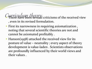 Curriculum theory There have been several criticisms of the received view
, even in its revised formulation.
 First its narrowness in requiring axiomatization ,
noting that several scientific theories are not and
cannot be axiomated profitably .
 Hanson(1958) attacked the received view for its
posture of value – neutrality ; every aspect of theory
development is value-laden . Scientists observations
are profoundly influenced by their world views and
their values .
 