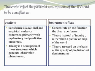 Those who reject the positivist assumptions of the RV tend
to be classified as
realists Instrumentalists
 See science as a rational and
empirical endeavor
concerned primarily with
explanatory and predictive
outcomes .
 Theory is a description of
those structures which
generate observable
phenomena .
 Concentrate on the function
the theory performs .
 Theory is a tool of inquiry ,
rather than a picture or map
of the world .
 Theory assessed on the basis
of the quality of predictions it
demonstrates .
 