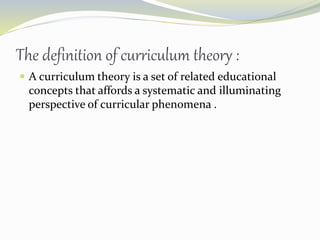 The definition of curriculum theory :
 A curriculum theory is a set of related educational
concepts that affords a systematic and illuminating
perspective of curricular phenomena .
 